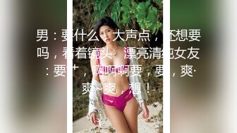 男：要什么，大声点，还想要吗，看着镜头   漂亮清纯女友：要艹，啊啊啊要，要，爽·爽~爽，想！