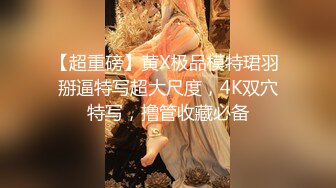 【超重磅】黄X极品模特珺羽 掰逼特写超大尺度，4K双穴特写，撸管收藏必备