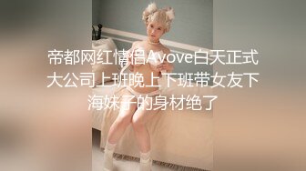 帝都网红情侣Avove白天正式大公司上班晚上下班带女友下海妹子的身材绝了