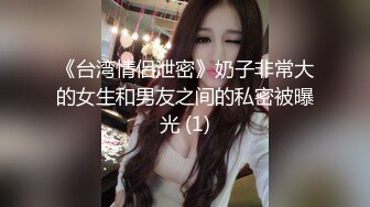 《台湾情侣泄密》奶子非常大的女生和男友之间的私密被曝光 (1)