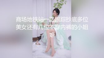 商场地铁站一路跟踪抄底多位美女还有几位不穿内裤的小姐姐