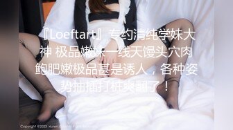 『Loeftart』专约清纯学妹大神 极品嫩妹一线天馒头穴肉鲍肥嫩极品甚是诱人，各种姿势抽插打桩爽翻了！