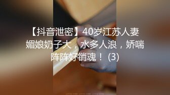 【抖音泄密】40岁江苏人妻 媚娘奶子大，水多人浪，娇喘阵阵好销魂！ (3)