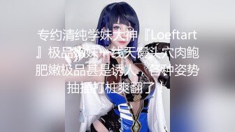 专约清纯学妹大神『Loeftart』极品嫩妹一线天馒头穴肉鲍肥嫩极品甚是诱人，各种姿势抽插打桩爽翻了！