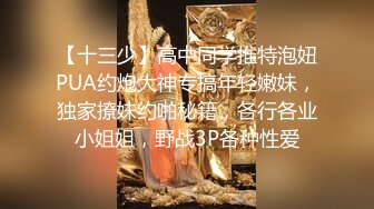 【十三少】高中同学推特泡妞PUA约炮大神专搞年轻嫩妹，独家撩妹约啪秘籍，各行各业小姐姐，野战3P各种性爱