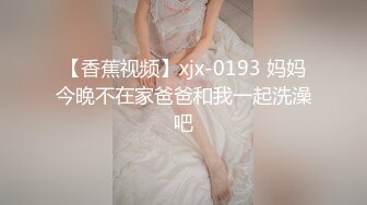 【香蕉视频】xjx-0193 妈妈今晚不在家爸爸和我一起洗澡吧