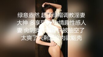 绿意盎然 超顶绿帽调教淫妻大神 多享受 爆肏情趣性感人妻 肏阴揉蒂脑汁快被抽空了 太爽了只剩沉沦肉欲躯壳