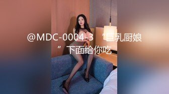 @MDC-0004-3 “巨乳厨娘”下面给你吃