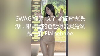 SWAG 标题 疯了!趁闺蜜去洗澡，跟闺蜜的爸爸做爱我竟然被干到 Elainebabe