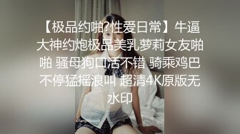 【极品约啪?性爱日常】牛逼大神约炮极品美乳萝莉女友啪啪 骚母狗口活不错 骑乘鸡巴不停猛摇浪叫 超清4K原版无水印