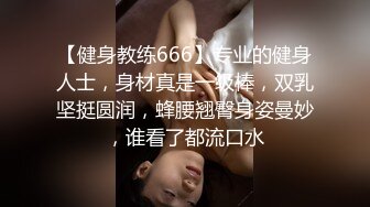 【健身教练666】专业的健身人士，身材真是一级棒，双乳坚挺圆润，蜂腰翘臀身姿曼妙，谁看了都流口水