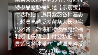 苗条大长腿宅男必备，微博推特极品露脸福利姬【乐萌宝】付费私拍，道具紫薇各种淫态，越漂亮越反差苗条大长腿宅男必备，微博推特极品露脸福利姬【乐萌宝】付费私拍，道具紫薇各种淫态，越漂亮越反差V (10)