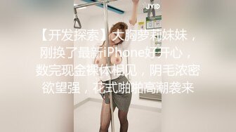 【开发探索】大胸萝莉妹妹，刚换了最新iPhone好开心，数完现金裸体相见，阴毛浓密欲望强，花式啪啪高潮袭来