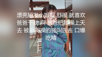 漂亮短发小姐姐 舒服 就喜欢爸爸干我 啊 爸爸把我操上天去 被小哥操的骚叫连连 口爆吃精