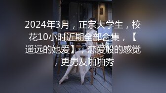 2024年3月，正宗大学生，校花10小时近期全部合集，【遥远的她爱】，恋爱般的感觉，更男友啪啪秀