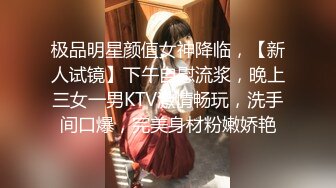 极品明星颜值女神降临，【新人试镜】下午自慰流浆，晚上三女一男KTV激情畅玩，洗手间口爆，完美身材粉嫩娇艳