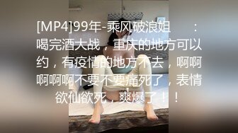 [MP4]99年-乘风破浪姐❤️：喝完酒大战，重庆的地方可以约，有疫情的地方不去，啊啊啊啊啊不要不要痛死了，表情欲仙欲死，爽爆了！！