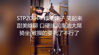 STP20044 绿裙妹子 笑起来甜美能聊 口硬抹润滑油大屌骑坐 被操的要死了不行了