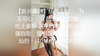 【新片速遞】妖气无敌 ❤️Ts王可心❤️：颜值依然在线，吃土豪哥哥的大肉棒，阳台发骚自慰、狠狠后入输出，叫声灿烈！[40M/MP4/03:11]