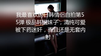 我最喜欢的日韩情侣自拍第55弹 极品韩国妹子，清纯可爱被下药迷奸，而且还是无套内射！