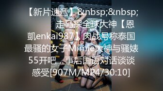 【新片速遞】&nbsp;&nbsp; ⚫️⚫️走马探全球大神【恩凱enkai987】肉战号称泰国最骚的女子Mimie大神与骚婊55开吧，事后国语对话谈谈感受[907M/MP4/30:10]