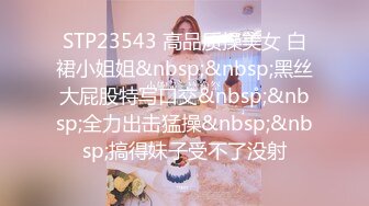 STP23543 高品质操美女 白裙小姐姐&nbsp;&nbsp;黑丝大屁股特写口交&nbsp;&nbsp;全力出击猛操&nbsp;&nbsp;搞得妹子受不了没射