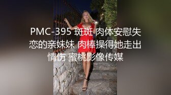 PMC-395 斑斑 肉体安慰失恋的亲妹妹 肉棒操得她走出情伤 蜜桃影像传媒