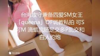 ✨台湾攻守兼备四爱SM女王「queena」OF调教私拍 可S可M 滴蜡浣肠足交多P乱交和白人约炮