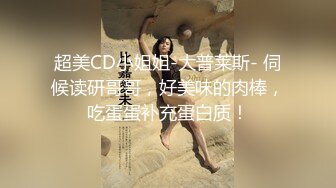 超美CD小姐姐-大普莱斯- 伺候读研哥哥，好美味的肉棒，吃蛋蛋补充蛋白质！