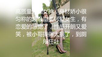 高质量外围女神，身材娇小很匀称的超级甜美可爱女生，有恋爱的感觉了，性感开朗又爱笑，被小哥操得太狠了，到厕所狂吐