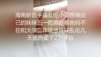 海角新晋牛逼乱伦小哥想操自己的妹妹五一假期趁着爸妈不在和大学二年级亲妹妹乱伦几天就热卖了2万多钻