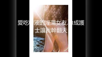 愛吃精液的淫蕩女友.扮成護士讓我幹翻天