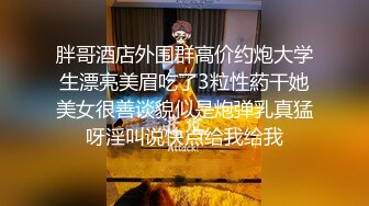 胖哥酒店外围群高价约炮大学生漂亮美眉吃了3粒性葯干她美女很善谈貌似是炮弹乳真猛呀淫叫说快点给我给我