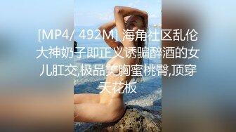 [MP4/ 492M] 海角社区乱伦大神奶子即正义诱骗醉酒的女儿肛交,极品美胸蜜桃臀,顶穿天花板