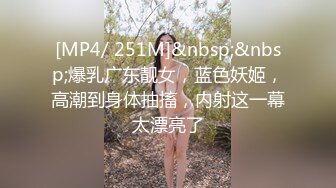 [MP4/ 251M]&nbsp;&nbsp;爆乳广东靓女，蓝色妖姬，高潮到身体抽搐，内射这一幕太漂亮了