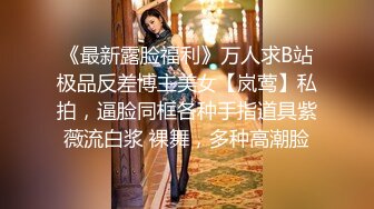 《最新露脸福利》万人求B站极品反差博主美女【岚莺】私拍，逼脸同框各种手指道具紫薇流白浆 裸舞，多种高潮脸