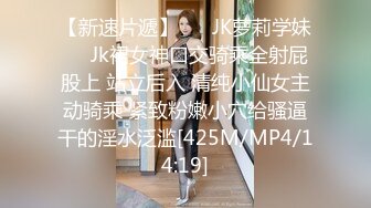 【新速片遞】 ❤️JK萝莉学妹❤️Jk裙女神口交骑乘全射屁股上 站立后入 清纯小仙女主动骑乘 紧致粉嫩小穴给骚逼干的淫水泛滥[425M/MP4/14:19]