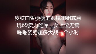 皮肤白皙瘦瘦的眼镜御姐露脸玩69卖力吃屌，女上位无套啪啪姿势超多大战一个小时