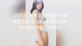 [2DF2] 火辣少女被猛男干翻 疯狂浪叫 女上位让摇摆诱惑 -[MP4/37MB][BT种子]