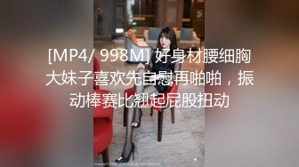 [MP4/ 998M] 好身材腰细胸大妹子喜欢先自慰再啪啪，振动棒赛比翘起屁股扭动