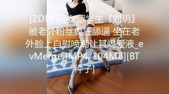 [2DF2]骚女留学生『刘玥』被老外粉丝疯狂舔逼 坐在老外脸上自慰喷潮让其喝爱液_evMerge [MP4/104MB][BT种子]