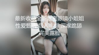 最新收录全新泄密眼镜小姐姐性爱甄选 后入丰臀 深喉跪舔 完美露脸