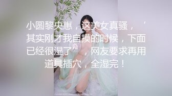 小圆黎央惠，这美女真骚，‘其实刚才我自摸的时候，下面已经很湿了’，网友要求再用道具插穴，全湿完！