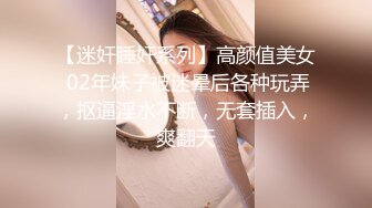 【迷奸睡奸系列】高颜值美女 02年妹子被迷晕后各种玩弄，抠逼淫水不断，无套插入，爽翻天