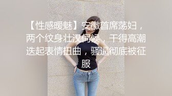 【性感暧魅】安徽首席荡妇，两个纹身壮汉伺候，干得高潮迭起表情扭曲，骚逼彻底被征服