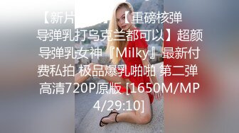 【新片速遞】 【重磅核弹❤️导弹乳打乌克兰都可以】超颜导弹乳女神『Milky』最新付费私拍 极品爆乳啪啪 第二弹 高清720P原版 [1650M/MP4/29:10]