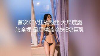 首次KTV狂战粉丝 大尺度露脸全裸 最后精液涂抹E奶巨乳