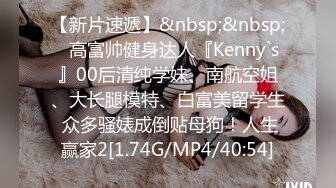 【新片速遞】&nbsp;&nbsp;⚡高富帅健身达人『Kenny`s』00后清纯学妹、南航空姐、大长腿模特、白富美留学生 众多骚婊成倒贴母狗！人生赢家2[1.74G/MP4/40:54]