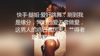 快手·腿姐·爱好跳舞，刷到我是缘分，同时也爱无套做爱，这男人的鸡巴真厉害，艹得老媪嗷嗷叫44V！