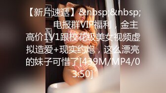 【新片速遞】&nbsp;&nbsp;⚫️⚫️电报群VIP福利，金主高价1V1跟校花级美女视频虚拟造爱+现实约炮，这么漂亮的妹子可惜了[439M/MP4/03:50]